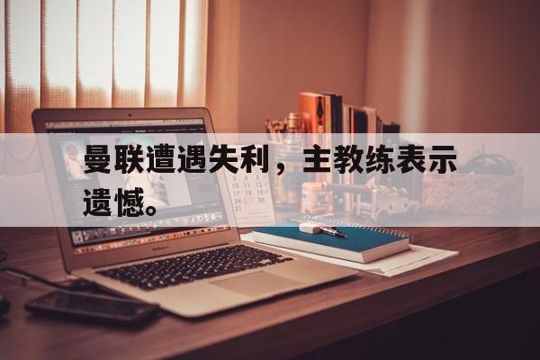 爱游戏网页版登录界面-曼联遭遇失利，主教练表示遗憾。后缀