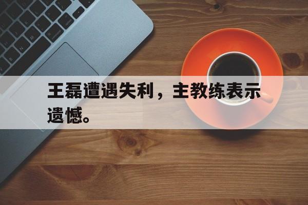 爱游戏网页版登录界面-王磊遭遇失利，主教练表示遗憾。后缀