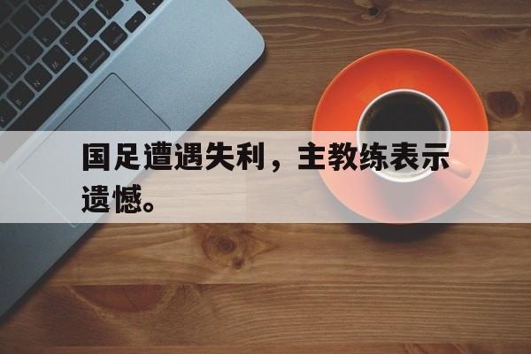 爱游戏网页版入口-国足遭遇失利，主教练表示遗憾。