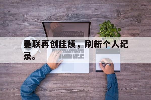 爱游戏网页版入口-曼联再创佳绩，刷新个人纪录。