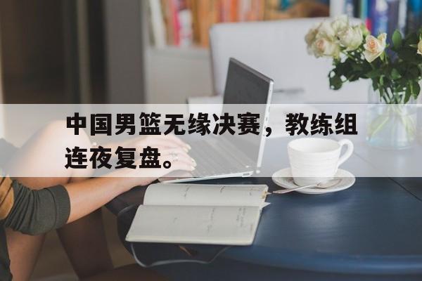 爱游戏网页版登录界面-中国男篮无缘决赛，教练组连夜复盘。