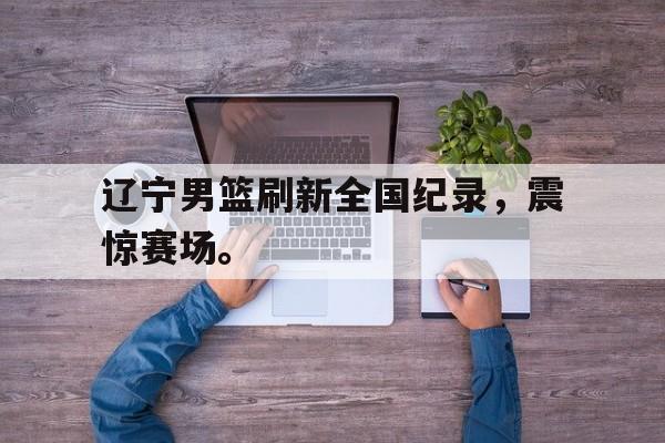 爱游戏网页版登录界面-辽宁男篮刷新全国纪录，震惊赛场。