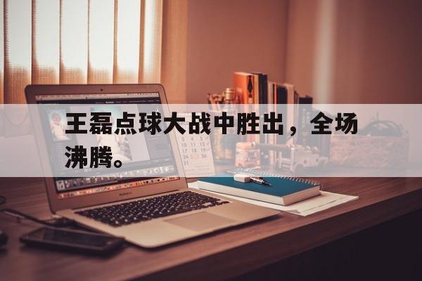 爱游戏网页版登录界面-王磊点球大战中胜出，全场沸腾。