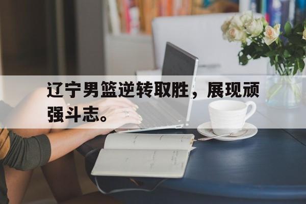 爱游戏网页版入口-辽宁男篮逆转取胜，展现顽强斗志。
