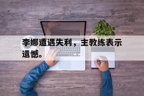爱游戏网页版登录界面-李娜遭遇失利，主教练表示遗憾。