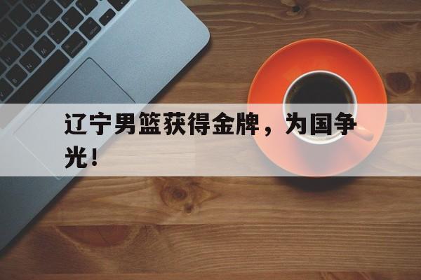爱游戏网页版入口-辽宁男篮获得金牌，为国争光！