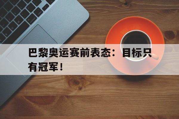 爱游戏网页版入口-巴黎奥运赛前表态：目标只有冠军！