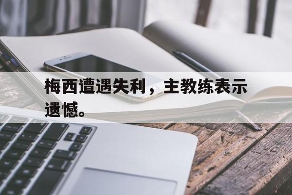 爱游戏网页版登录界面-梅西遭遇失利，主教练表示遗憾。