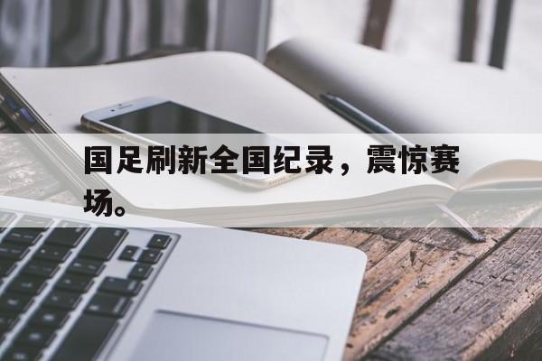 爱游戏网页版入口-国足刷新全国纪录，震惊赛场。
