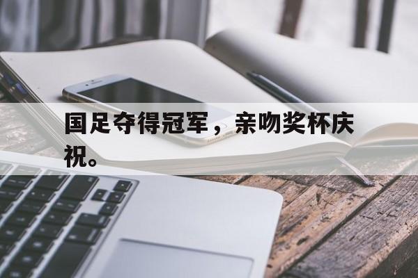 爱游戏网页版入口-国足夺得冠军，亲吻奖杯庆祝。