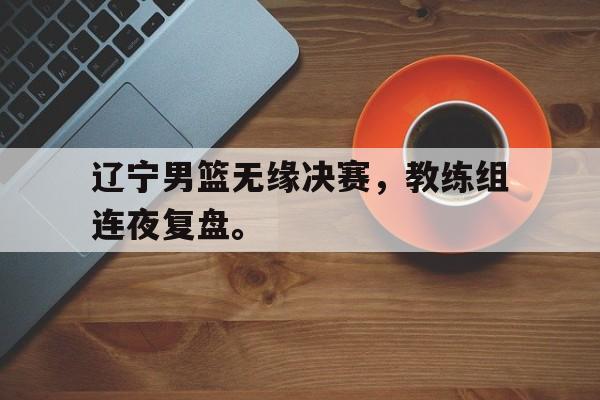 爱游戏网页版入口-辽宁男篮无缘决赛，教练组连夜复盘。