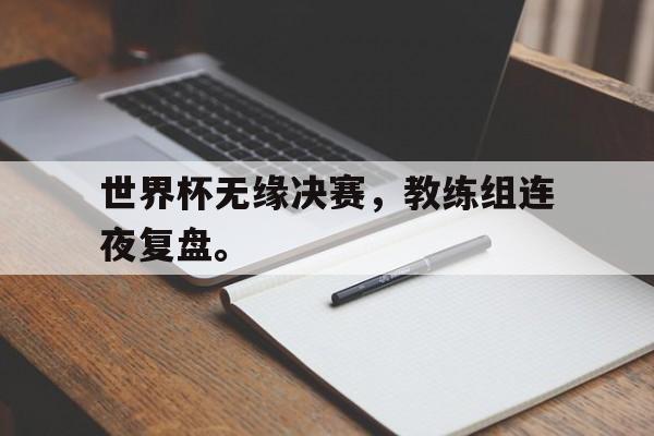 爱游戏网页版入口-世界杯无缘决赛，教练组连夜复盘。