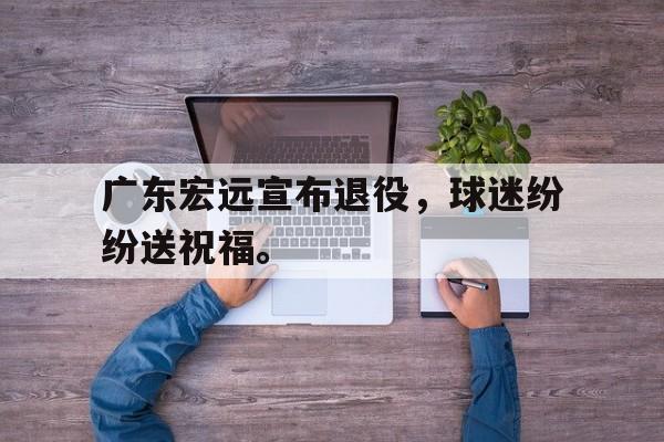 爱游戏网页版登录界面-广东宏远宣布退役，球迷纷纷送祝福。