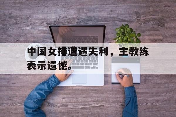 爱游戏网页版登录界面-中国女排遭遇失利，主教练表示遗憾。