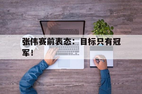 爱游戏网页版登录界面-张伟赛前表态：目标只有冠军！