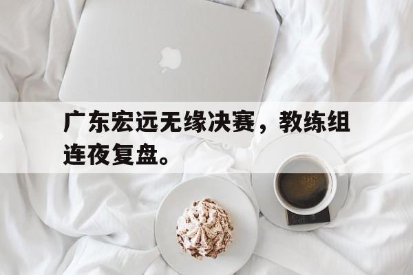 爱游戏网页版入口-广东宏远无缘决赛，教练组连夜复盘。