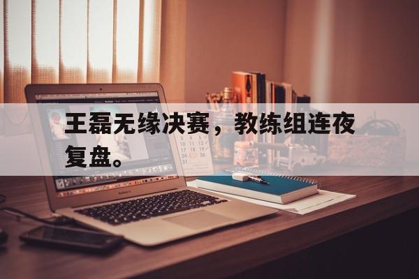 爱游戏网页版登录界面-王磊无缘决赛，教练组连夜复盘。