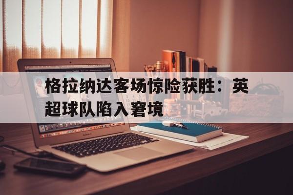 格拉纳达客场惊险获胜：英超球队陷入窘境