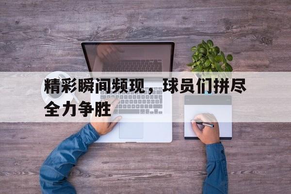 爱游戏网页版入口-精彩瞬间频现，球员们拼尽全力争胜