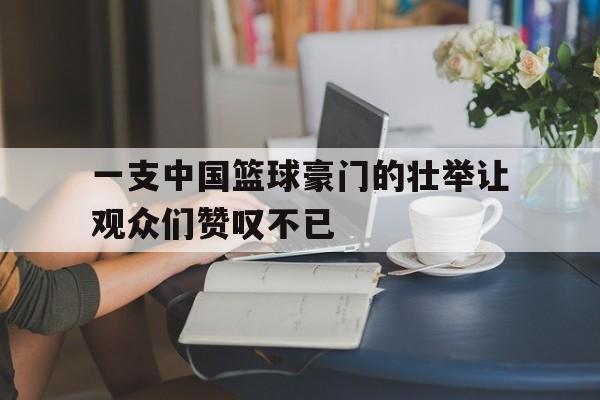 爱游戏网页版入口-一支中国篮球豪门的壮举让观众们赞叹不已