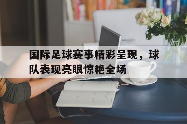 爱游戏网页版入口-国际足球赛事精彩呈现，球队表现亮眼惊艳全场