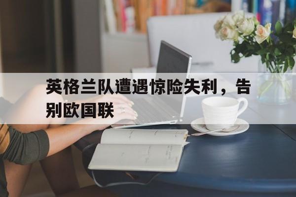 爱游戏网页版入口-英格兰队遭遇惊险失利，告别欧国联