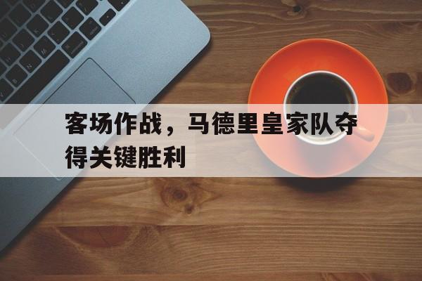 爱游戏网页版登录界面-客场作战，马德里皇家队夺得关键胜利