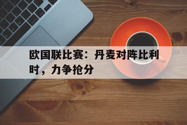 爱游戏网页版登录界面-欧国联比赛：丹麦对阵比利时，力争抢分