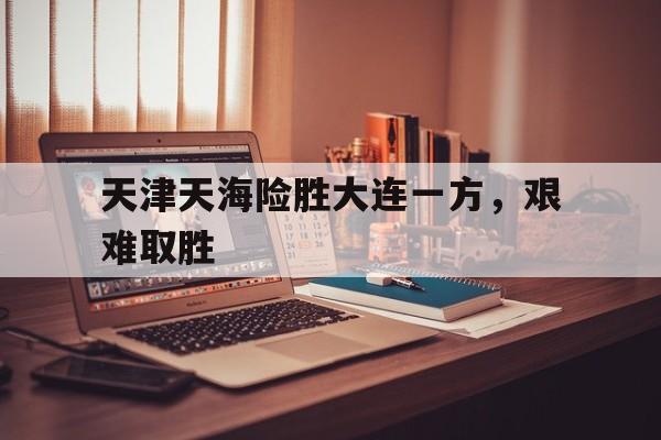 爱游戏网页版登录界面-天津天海险胜大连一方，艰难取胜