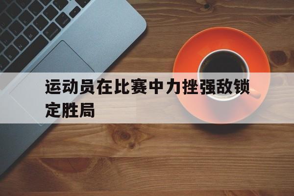 运动员在比赛中力挫强敌锁定胜局