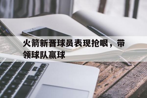 爱游戏网页版入口-火箭新晋球员表现抢眼，带领球队赢球