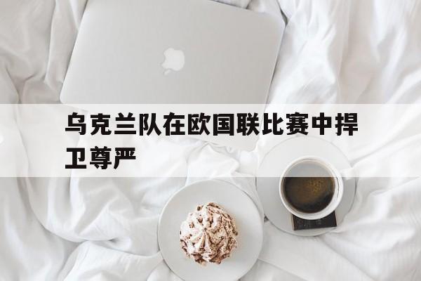 爱游戏网页版入口-乌克兰队在欧国联比赛中捍卫尊严