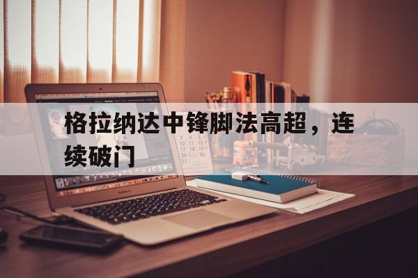 爱游戏网页版入口-格拉纳达中锋脚法高超，连续破门