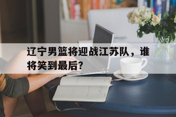 辽宁男篮将迎战江苏队，谁将笑到最后？