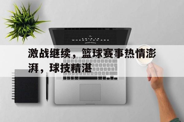 激战继续，篮球赛事热情澎湃，球技精湛