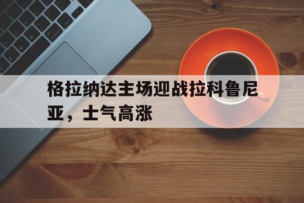 格拉纳达主场迎战拉科鲁尼亚，士气高涨