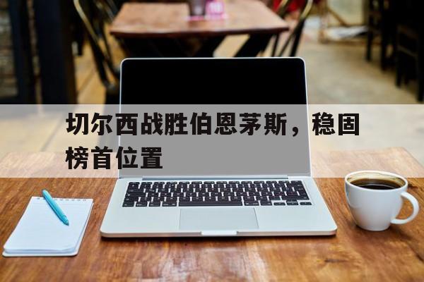 爱游戏网页版入口-切尔西战胜伯恩茅斯，稳固榜首位置